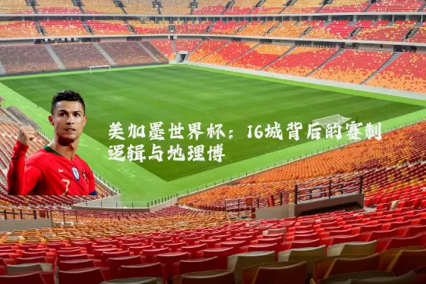 美加墨世界杯:16城背后的赛制逻辑与地理博弈