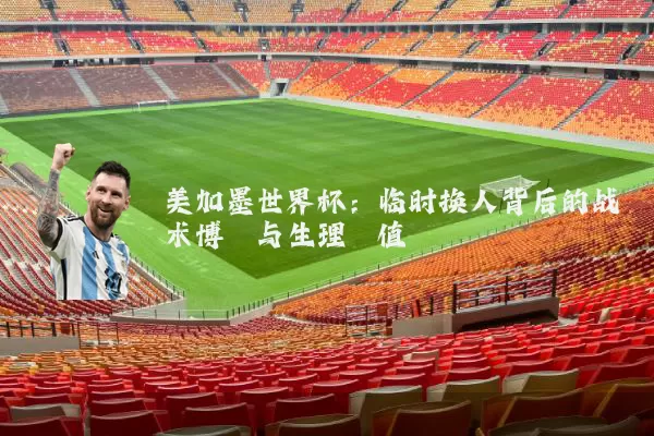 美加墨世界杯：临时换人背后的战术博弈与生理阈值