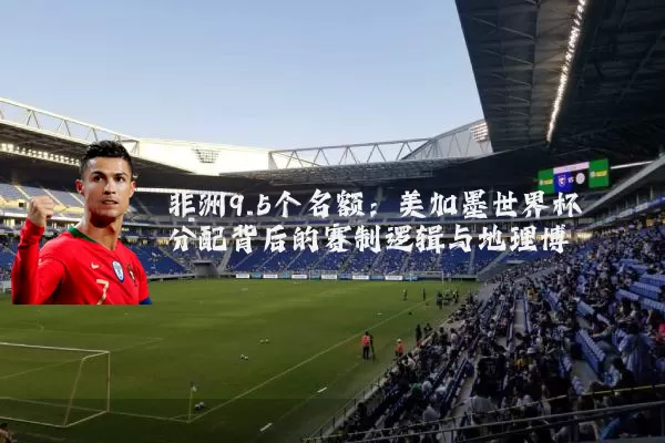 非洲9.5个名额：美加墨世界杯分配背后的赛制逻辑与地理博弈