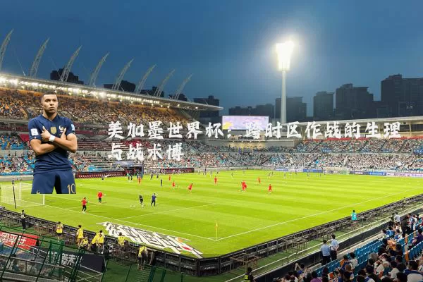 美加墨世界杯:跨时区作战的生理与战术博弈