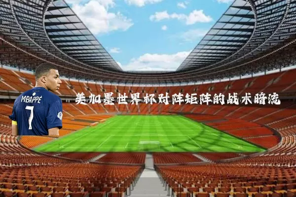 美加墨世界杯对阵矩阵的战术暗流