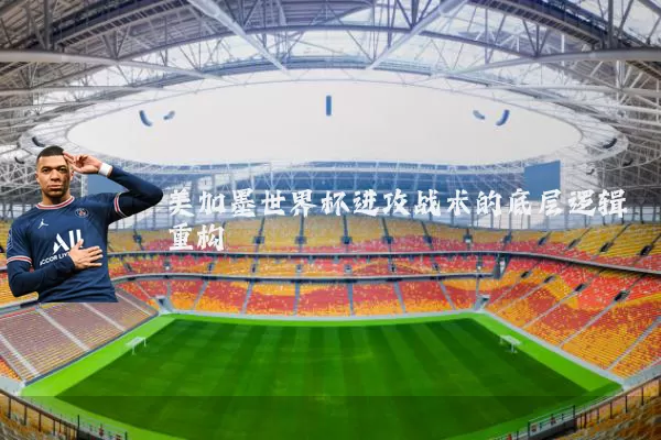 美加墨世界杯进攻战术的底层逻辑重构
